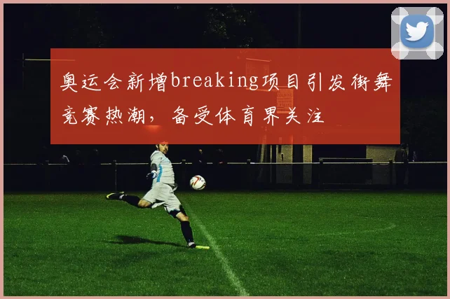 奥运会新增breaking项目引发街舞竞赛热潮,备受体育界关注