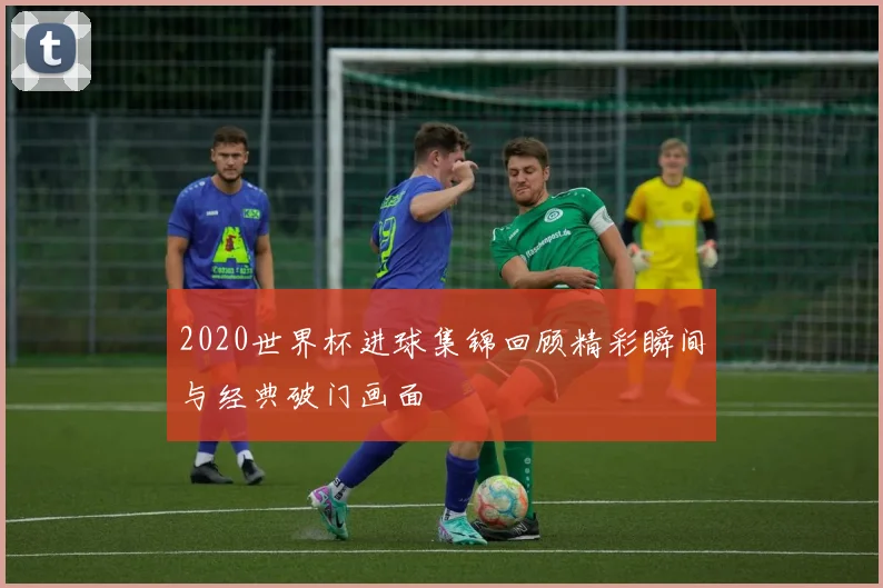 2020世界杯进球集锦回顾精彩瞬间与经典破门画面
